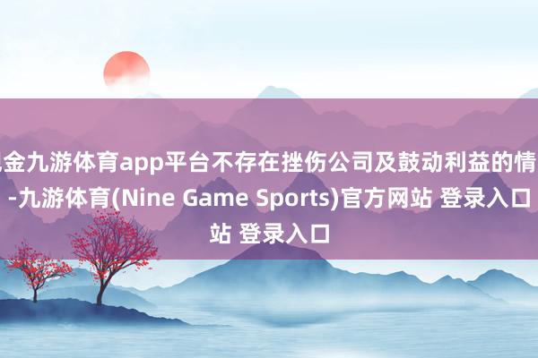 现金九游体育app平台不存在挫伤公司及鼓动利益的情形-九游体育(Nine Game Sports)官方网站 登录入口