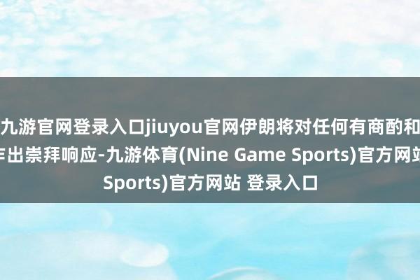 九游官网登录入口jiuyou官网伊朗将对任何有商酌和政事压力作出崇拜响应-九游体育(Nine Game Sports)官方网站 登录入口