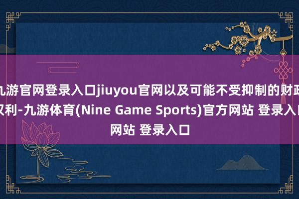 九游官网登录入口jiuyou官网以及可能不受抑制的财政权利-九游体育(Nine Game Sports)官方网站 登录入口