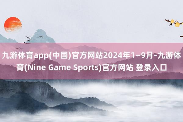 九游体育app(中国)官方网站 2024年1—9月-九游体育(Nine Game Sports)官方网站 登录入口